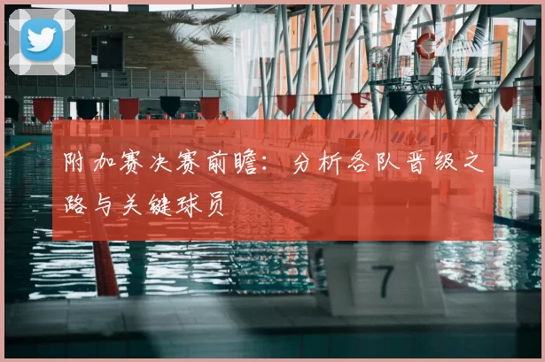 附加赛决赛前瞻：分析各队晋级之路与关键球员