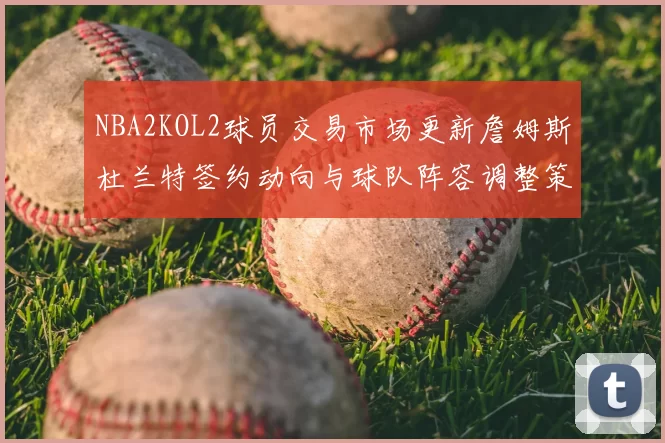 NBA2KOL2球员交易市场更新詹姆斯杜兰特签约动向与球队阵容调整策略