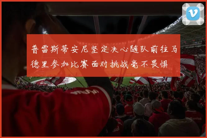 普雷斯蒂安尼坚定决心随队前往马德里参加比赛面对挑战毫不畏惧
