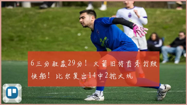 6三分狂轰29分！火箭旧将首秀打败快船！比尔复出14中2挖大坑