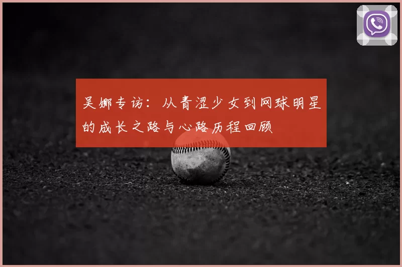 吴娜专访：从青涩少女到网球明星的成长之路与心路历程回顾