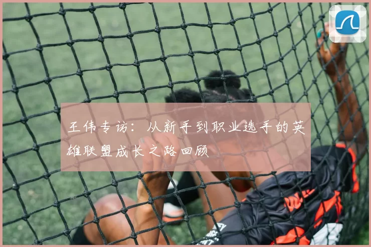 王伟专访:从新手到职业选手的英雄联盟成长之路回顾