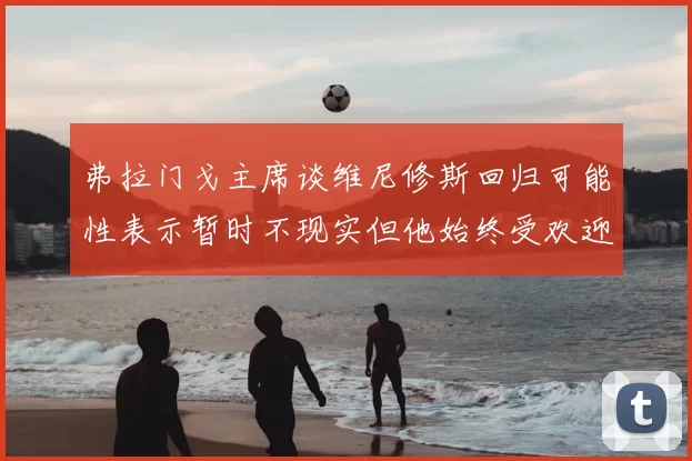 弗拉门戈主席谈维尼修斯回归可能性表示暂时不现实但他始终受欢迎