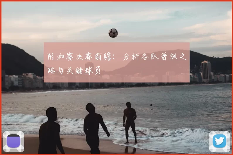 附加赛决赛前瞻：分析各队晋级之路与关键球员