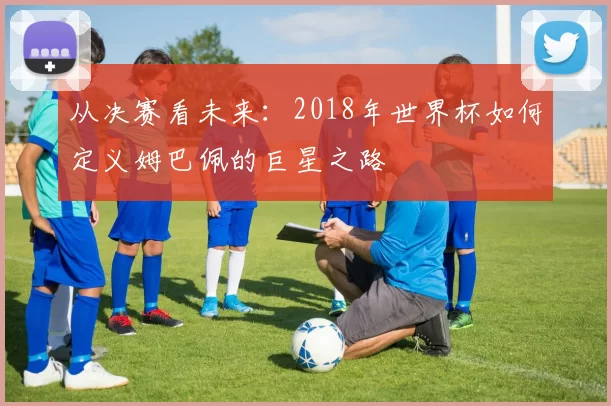 从决赛看未来：2018年世界杯如何定义姆巴佩的巨星之路