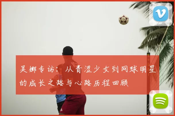 吴娜专访:从青涩少女到网球明星的成长之路与心路历程回顾