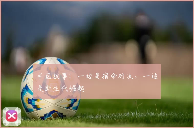 半区故事：一边是宿命对决，一边是新生代崛起