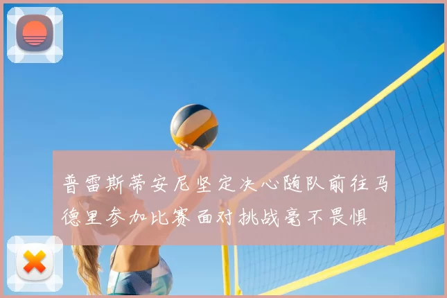 普雷斯蒂安尼坚定决心随队前往马德里参加比赛面对挑战毫不畏惧