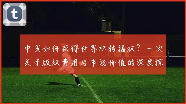 中国如何获得世界杯转播权?一次关于版权费用与市场价值的深度探讨