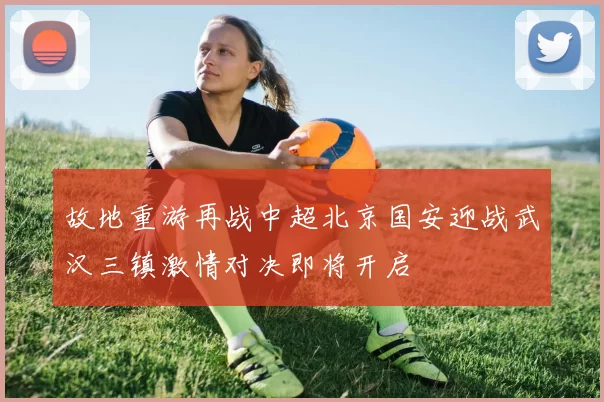 故地重游再战中超北京国安迎战武汉三镇激情对决即将开启