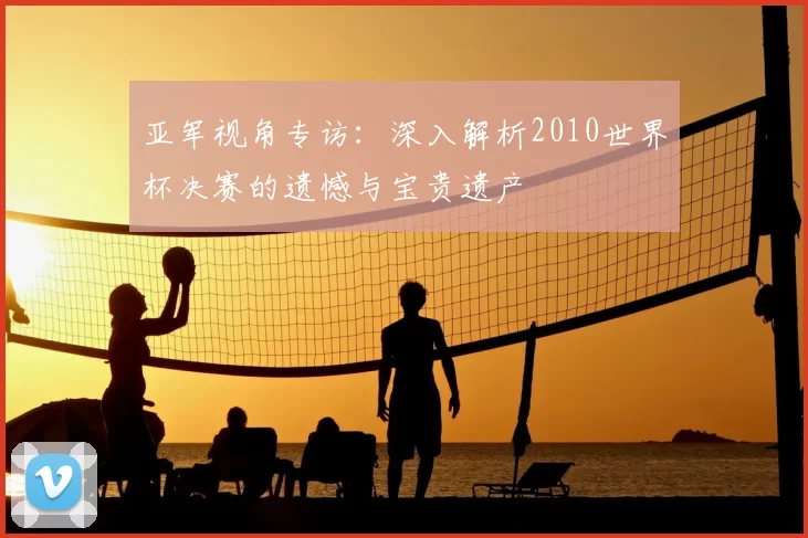 亚军视角专访：深入解析2010世界杯决赛的遗憾与宝贵遗产