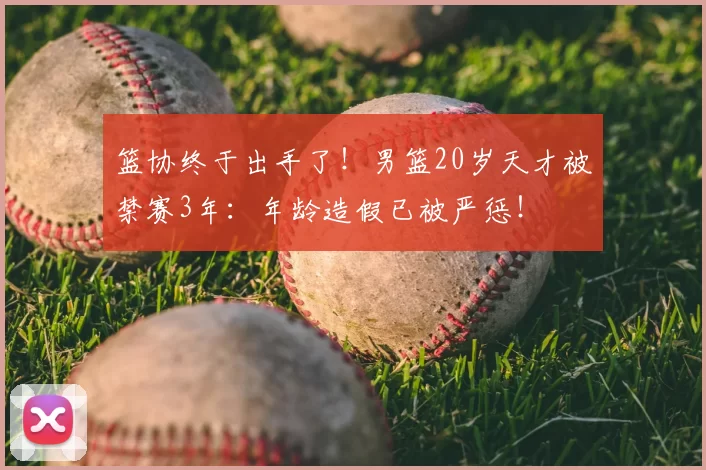 篮协终于出手了!男篮20岁天才被禁赛3年:年龄造假已被严惩!