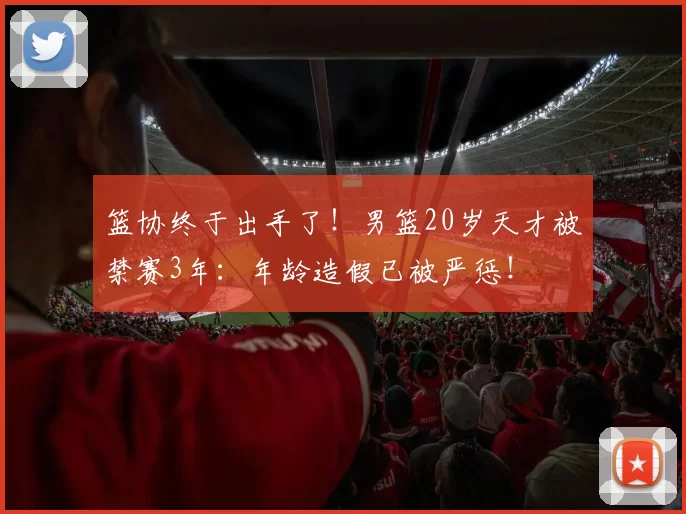 篮协终于出手了!男篮20岁天才被禁赛3年:年龄造假已被严惩!