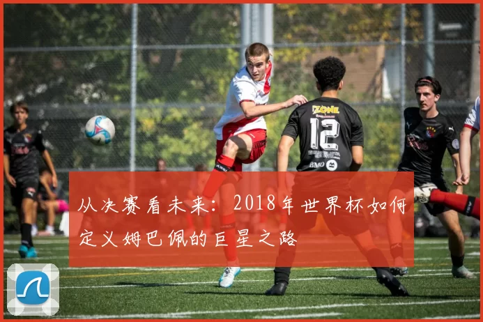 从决赛看未来：2018年世界杯如何定义姆巴佩的巨星之路
