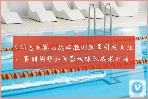 CBA总决赛七战四胜制改革引发关注，赛制调整如何影响球队战术布局