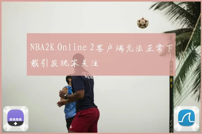 NBA2K Online 2客户端无法正常下载引发玩家关注