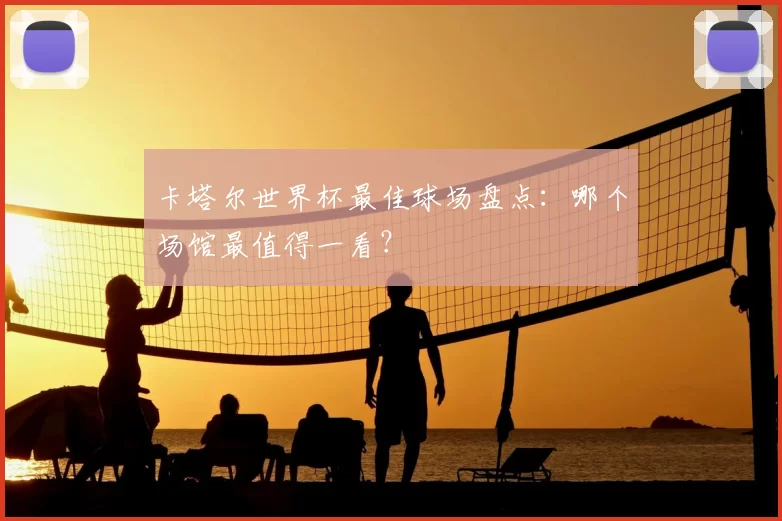 卡塔尔世界杯最佳球场盘点：哪个场馆最值得一看？