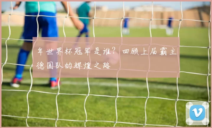 年世界杯冠军是谁?回顾上届霸主德国队的辉煌之路