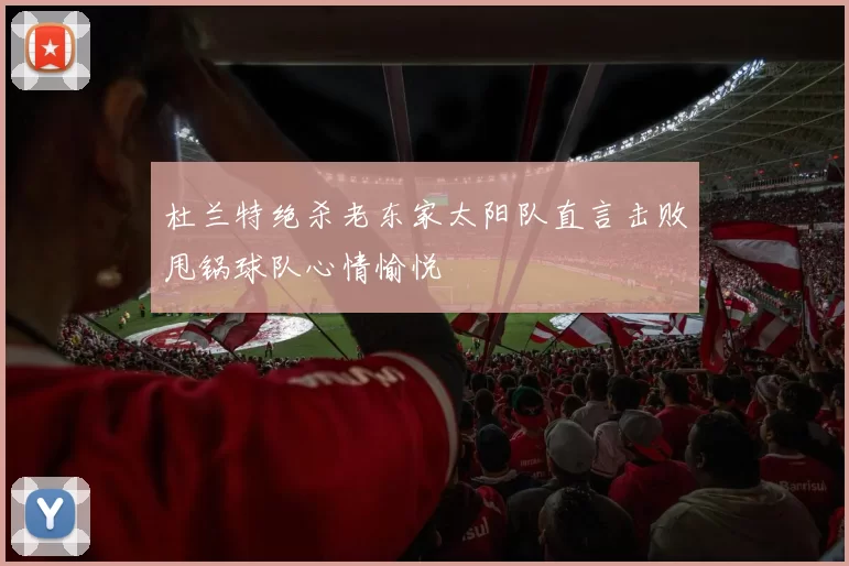 杜兰特绝杀老东家太阳队直言击败甩锅球队心情愉悦