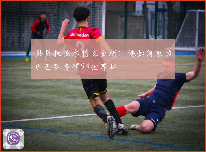 贝贝托技术特点分析:他如何助力巴西队夺得94世界杯