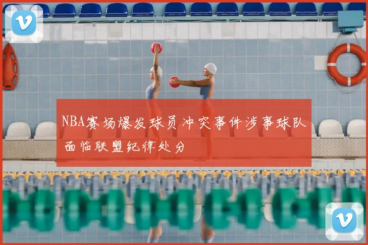 NBA赛场爆发球员冲突事件涉事球队面临联盟纪律处分