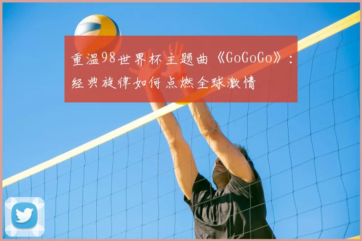 重温98世界杯主题曲《GoGoGo》：经典旋律如何点燃全球激情