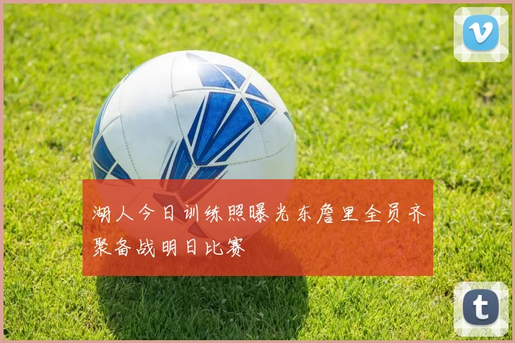 湖人今日训练照曝光东詹里全员齐聚备战明日比赛