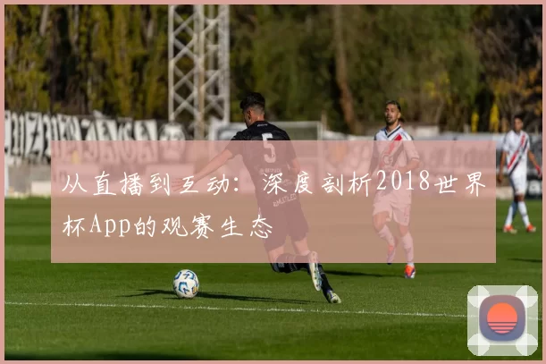 从直播到互动:深度剖析2018世界杯App的观赛生态