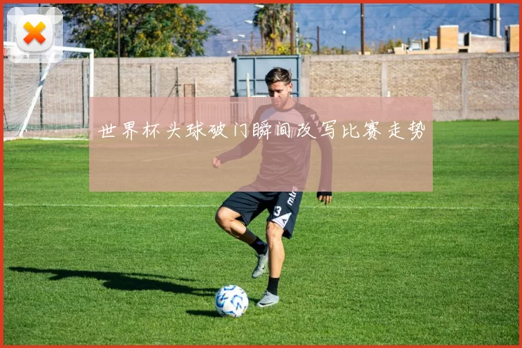 世界杯头球破门瞬间改写比赛走势