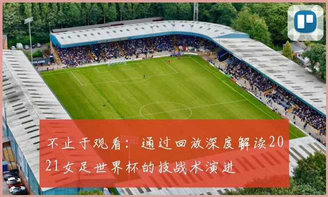 不止于观看：通过回放深度解读2021女足世界杯的技战术演进