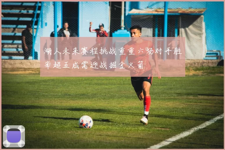 湖人未来赛程挑战重重六场对手胜率超五成需迎战掘金火箭