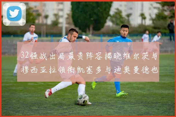 32强战出局最贵阵容揭晓维尔茨与穆西亚拉领衔凯塞多与迪奥曼德也在其中