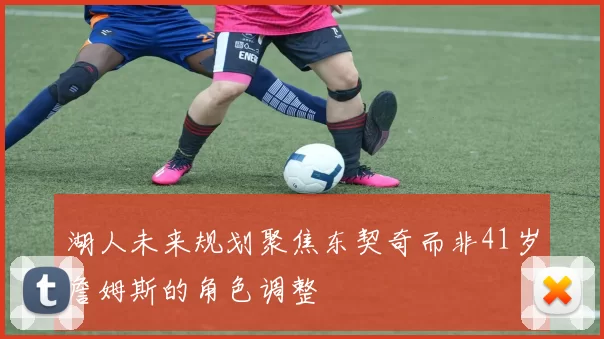湖人未来规划聚焦东契奇而非41岁詹姆斯的角色调整