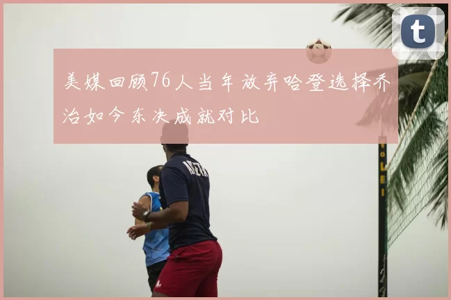 美媒回顾76人当年放弃哈登选择乔治如今东决成就对比
