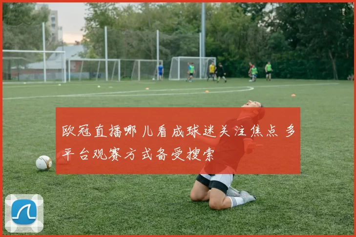 欧冠直播哪儿看成球迷关注焦点 多平台观赛方式备受搜索