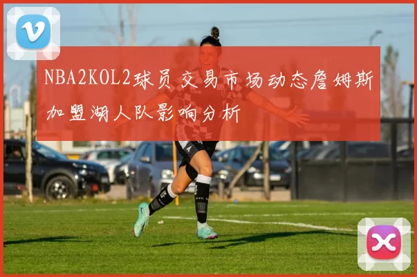 NBA2KOL2球员交易市场动态詹姆斯加盟湖人队影响分析