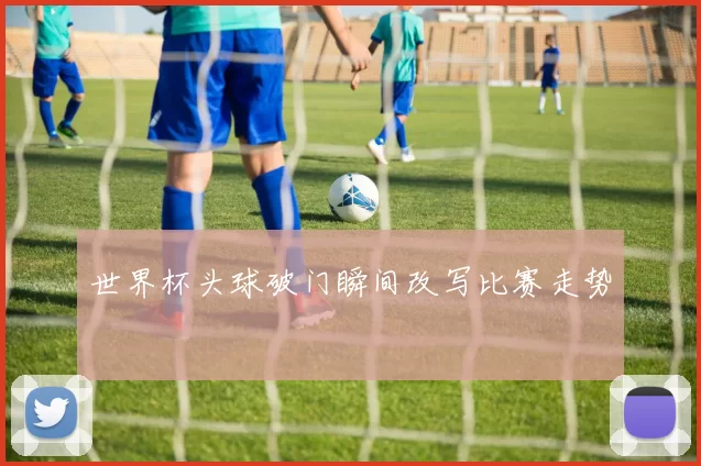 世界杯头球破门瞬间改写比赛走势