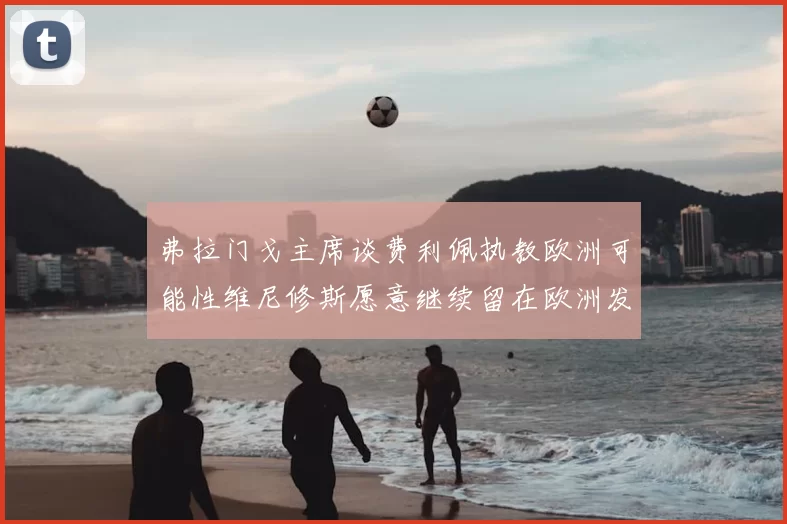 弗拉门戈主席谈费利佩执教欧洲可能性维尼修斯愿意继续留在欧洲发展