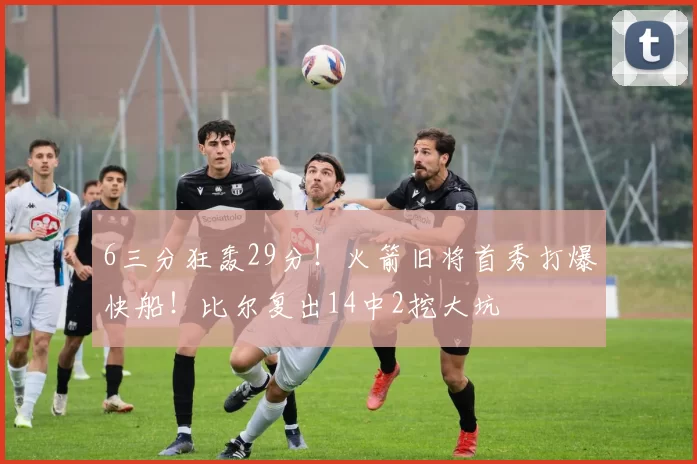 6三分狂轰29分！火箭旧将首秀打爆快船！比尔复出14中2挖大坑